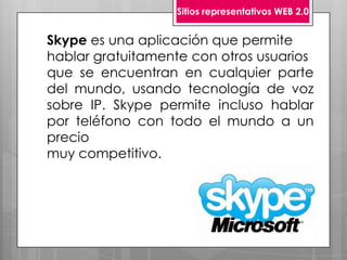Sitios representativos WEB 2.0


Skype es una aplicación que permite
hablar gratuitamente con otros usuarios
que se encuentran en cualquier parte
del mundo, usando tecnología de voz
sobre IP. Skype permite incluso hablar
por teléfono con todo el mundo a un
precio
muy competitivo.
 