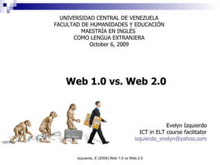 Web 1.0 vs. Web 2.0 UNIVERSIDAD CENTRAL DE VENEZUELA FACULTAD DE HUMANIDADES Y EDUCACIÓN MAESTRÍA EN INGLÉS  COMO LENGUA EXTRANJERA October 6, 2009 Evelyn Izquierdo ICT in ELT course facilitator [email_address] 