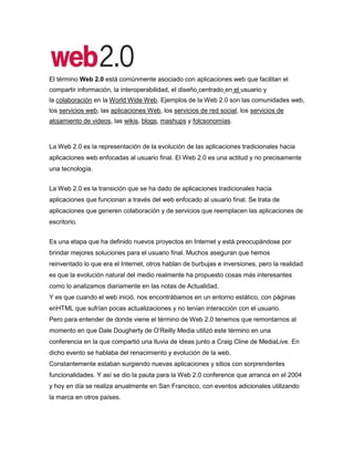 El término Web 2.0 está comúnmente asociado con aplicaciones web que facilitan el compartir información, la interoperabilidad, el diseño centrado en el usuario y la colaboración en la  HYPERLINK quot;
http://es.wikipedia.org/wiki/World_Wide_Webquot;
  quot;
World Wide Webquot;
 World Wide Web. Ejemplos de la Web 2.0 son las comunidades web, los servicios web, las aplicaciones Web, los servicios de red social, los servicios de alojamiento de videos, las wikis, blogs,  HYPERLINK quot;
http://es.wikipedia.org/wiki/Mashup_(aplicaci%C3%B3n_web_h%C3%ADbrida)quot;
  quot;
Mashup (aplicación web híbrida)quot;
 mashups y  HYPERLINK quot;
http://es.wikipedia.org/wiki/Folcsonom%C3%ADaquot;
  quot;
Folcsonomíaquot;
 folcsonomías.<br />La Web 2.0 es la representación de la evolución de las aplicaciones tradicionales hacia aplicaciones web enfocadas al usuario final. El Web 2.0 es una actitud y no precisamente una tecnología.<br />La Web 2.0 es la transición que se ha dado de aplicaciones tradicionales hacia aplicaciones que funcionan a través del web enfocado al usuario final. Se trata de aplicaciones que generen colaboración y de servicios que reemplacen las aplicaciones de escritorio.<br />Es una etapa que ha definido nuevos proyectos en Internet y está preocupándose por brindar mejores soluciones para el usuario final. Muchos aseguran que hemos reinventado lo que era el Internet, otros hablan de burbujas e inversiones, pero la realidad es que la evolución natural del medio realmente ha propuesto cosas más interesantes como lo analizamos diariamente en las notas de Actualidad.<br />Y es que cuando el web inició, nos encontrábamos en un entorno estático, con páginas enHTML que sufrían pocas actualizaciones y no tenían interacción con el usuario.<br />Pero para entender de donde viene el término de Web 2.0 tenemos que remontarnos al momento en que Dale Dougherty de  HYPERLINK quot;
http://www.oreillynet.com/pub/a/oreilly/tim/news/2005/09/30/what-is-web-20.htmlquot;
 O’Reilly Media utilizó este término en una conferencia en la que compartió una lluvia de ideas junto a Craig Cline de MediaLive. En dicho evento se hablaba del renacimiento y evolución de la web.<br />Constantemente estaban surgiendo nuevas aplicaciones y sitios con sorprendentes funcionalidades. Y así se dio la pauta para la Web 2.0 conference que arranca en el 2004 y hoy en día se realiza anualmente en San Francisco, con eventos adicionales utilizando la marca en otros países.<br />En la charla inicial del Web Conference se habló de los principios que tenían las aplicaciones Web 2.0:<br />La web es la plataforma<br />La información es lo que mueve al Internet<br />Efectos de la red movidos por una arquitectura de participación.<br />La innovación surge de características distribuidas por desarrolladores independientes.<br />El fin del círculo de adopción de software pues tenemos servicios en beta perpetuo<br />La Web 2.0 con ejemplos<br />Entender la evolución que ha llegado con la Web 2.0 puede realizarse con ejemplos, con proyectos. Podemos comparar servicios web que marcan claramente la evolución hacia el Web 2.0 con una nueva forma de hacer las cosas:<br />Web 1.0 > Web 2.0<br />Doubleclick –> Google AdSense (Servicios Publicidad)<br />Ofoto –>  HYPERLINK quot;
http://www.maestrosdelweb.com/editorial/flickr/quot;
 Flickr (Comunidades fotográficas)<br />Akamai –>  HYPERLINK quot;
http://www.maestrosdelweb.com/editorial/bittorrent/quot;
 BitTorrent (Distribución de contenidos)<br />mp3.com –> Napster (Descargas de música)<br />Britannica Online –>  HYPERLINK quot;
http://es.wikipedia.org/quot;
 Wikipedia (Enciclopedias)<br />Sitios personales –> Blogs (Páginas personales)<br />Especulación con dominios –> Optimización en motores de búsqueda SEO<br />Páginas vistas –> Costo por click<br />CMSs –> Wikis (Administradores de contenidos)<br />Categorías/Directorios –>  HYPERLINK quot;
http://www.maestrosdelweb.com/editorial/5pasosrss/quot;
 Tags<br />¿Qué tecnologías apoyan a la Web 2.0?<br />El Web 2.0 no significa precisamente que existe una receta para que todas nuestras aplicaciones web entren en este esquema. Sin embargo, existen varias tecnologías que están utilizándose actualmente y que deberíamos de examinar con más cuidado en busca de seguir evolucionando junto al web.<br />¿En qué nos sirve la Web 2.0?<br />El uso de el término de Web 2.0 está de moda, dándole mucho peso a una tendencia que ha estado presente desde hace algún tiempo. En Internet las especulaciones han sido causantes de grandes burbujas tecnológicas y han hecho fracasar a muchos proyectos.<br />Además, nuestros proyectos tienen que renovarse y evolucionar. El Web 2.0 no es precisamente una tecnología, sino es la actitud con la que debemos trabajar para desarrollar en Internet. Tal vez allí está la reflexión más importante del Web 2.0.Yo ya estoy trabajando en renovar y mejorar algunos proyectos, no por que busque etiquetarlos con nuevas versiones, sino por que creo firmemente que la única constante debe ser el cambio, y en Internet, el cambio debe de estar presente más frecuentemente.<br />9677405080<br />1834515205105<br />La web 1.0 que básicamente se refiere a un sitio web que utiliza un montón de documentos en HTML (Hyper Text Markup Language) interconectos con enlaces vino a representar páginas web más agradables a la vista (pues el concepto de la web 1.0 se diseñó desde los 60′s) y los primeros navegadores visuales como IE, Netscape, etc. Es decir, la web 1.0 nació cuando vio la vida la web en general, un sitio en HTML conectado con enlaces.<br />La realidad es otra, a pesar de que hace años que nació la web 1.0, la mayoría pensaría que está extinta, pero no, aún en estos tiempos en los que prácticamente estamos entrando en la web 3.0, aún siguen habiendo empresas y personas que utilizan la web 1.0 como si fuera algo novedoso en la tecnología. La web 1.0 es el madre de lo que conocemos ahora pero… está extinta, aquel que la siga utilizando es una persona que no tiene la más remota idea del camino que sigue la web<br />Definiciones web<br />La 'Web 1.0 (1991-2003) es la forma más básica que existe, con navegadores de sólo texto bastante rápidos. Después surgió el HTML que hizo las páginas web más agradables a la vista, así como los primeros navegadores visuales tales como IE, Netscape,explorer (en versiones antiguas), etc.<br />es.wikipedia.org/wiki/Web_1.0<br />ah, pero ¿todavía existe? Si necesitas una definición digamos que es un animal digital en claro proceso de extinción. Una curiosidad, esta especie se alimenta de emoticones y gifs animados.<br />negrosobreblanco.es/<br />Páginas estáticas. El  principal protagonista era el HTML (Hyper Text Markup Language). Este era el idioma básico en el que todas las páginas Web fueron diseñadas. Se dejó un margen muy poco o casi ninguno para que el usuario pudiera realizar cambios.<br />Características de la web 1.0<br />Repositorio estático de información<br />El rol del navegante o visitador es pasivo<br />La dirección de la información es unidireccional y su publicación requiere de conexión<br />La producción es individual y proviene de fuentes limitadas<br />Requiere dial-up, 50K<br />