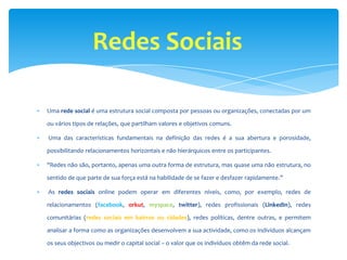 Uma rede social é uma estrutura social composta por pessoas ou organizações, conectadas por um

ou vários tipos de relações, que partilham valores e objetivos comuns.

Uma das características fundamentais na definição das redes é a sua abertura e porosidade,

possibilitando relacionamentos horizontais e não hierárquicos entre os participantes.

"Redes não são, portanto, apenas uma outra forma de estrutura, mas quase uma não estrutura, no

sentido de que parte de sua força está na habilidade de se fazer e desfazer rapidamente.”

As redes sociais online podem operar em diferentes níveis, como, por exemplo, redes de

relacionamentos (facebook, orkut, myspace, twitter), redes profissionais (LinkedIn), redes

comunitárias (redes sociais em bairros ou cidades), redes políticas, dentre outras, e permitem

analisar a forma como as organizações desenvolvem a sua actividade, como os indivíduos alcançam

os seus objectivos ou medir o capital social – o valor que os indivíduos obtêm da rede social.
 