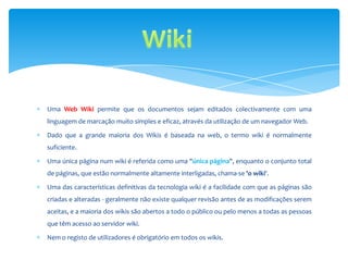 Uma Web Wiki permite que os documentos sejam editados colectivamente com uma
linguagem de marcação muito simples e eficaz, através da utilização de um navegador Web.

Dado que a grande maioria dos Wikis é baseada na web, o termo wiki é normalmente
suficiente.

Uma única página num wiki é referida como uma "única página", enquanto o conjunto total
de páginas, que estão normalmente altamente interligadas, chama-se 'o wiki'.

Uma das características definitivas da tecnologia wiki é a facilidade com que as páginas são
criadas e alteradas - geralmente não existe qualquer revisão antes de as modificações serem
aceitas, e a maioria dos wikis são abertos a todo o público ou pelo menos a todas as pessoas
que têm acesso ao servidor wiki.

Nem o registo de utilizadores é obrigatório em todos os wikis.
 