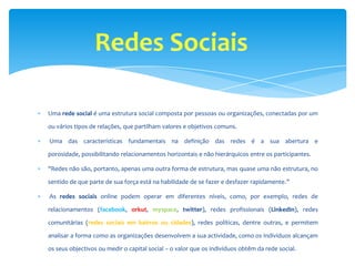 Uma rede social é uma estrutura social composta por pessoas ou organizações, conectadas por um

ou vários tipos de relações, que partilham valores e objetivos comuns.

Uma das características fundamentais na definição das redes é a sua abertura e

porosidade, possibilitando relacionamentos horizontais e não hierárquicos entre os participantes.

"Redes não são, portanto, apenas uma outra forma de estrutura, mas quase uma não estrutura, no

sentido de que parte de sua força está na habilidade de se fazer e desfazer rapidamente.”

As redes sociais online podem operar em diferentes níveis, como, por exemplo, redes de

relacionamentos (facebook, orkut, myspace, twitter), redes profissionais (LinkedIn), redes

comunitárias (redes sociais em bairros ou cidades), redes políticas, dentre outras, e permitem

analisar a forma como as organizações desenvolvem a sua actividade, como os indivíduos alcançam

os seus objectivos ou medir o capital social – o valor que os indivíduos obtêm da rede social.
 