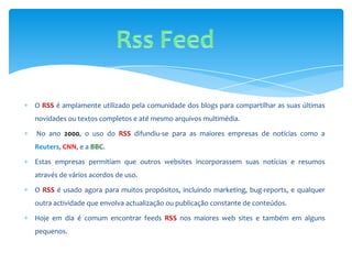 O RSS é amplamente utilizado pela comunidade dos blogs para compartilhar as suas últimas
novidades ou textos completos e até mesmo arquivos multimédia.

No ano 2000, o uso do RSS difundiu-se para as maiores empresas de notícias como a
Reuters, CNN, e a BBC.

Estas empresas permitiam que outros websites incorporassem suas notícias e resumos
através de vários acordos de uso.

O RSS é usado agora para muitos propósitos, incluindo marketing, bug-reports, e qualquer
outra actividade que envolva actualização ou publicação constante de conteúdos.

Hoje em dia é comum encontrar feeds RSS nos maiores web sites e também em alguns
pequenos.
 