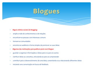 Alguns efeitos sociais do blogging:

amplia a rede de conhecimentos e de relações

encontram-se pessoas com interesses comuns

formam-se comunidades

encontra-se audiência e forma simples de promover as suas ideias

Algumas das motivações para publicar posts num blogue:

guardar e organizar informações e ideias para si e para os outros

clarificar ideias ou conceitos, articulando-as para as compreender

contribuir para o desenvolvimento de uma ideia, comentando-a ou relacionando diferentes ideias

iniciando uma conversação em busca de feedback.
 