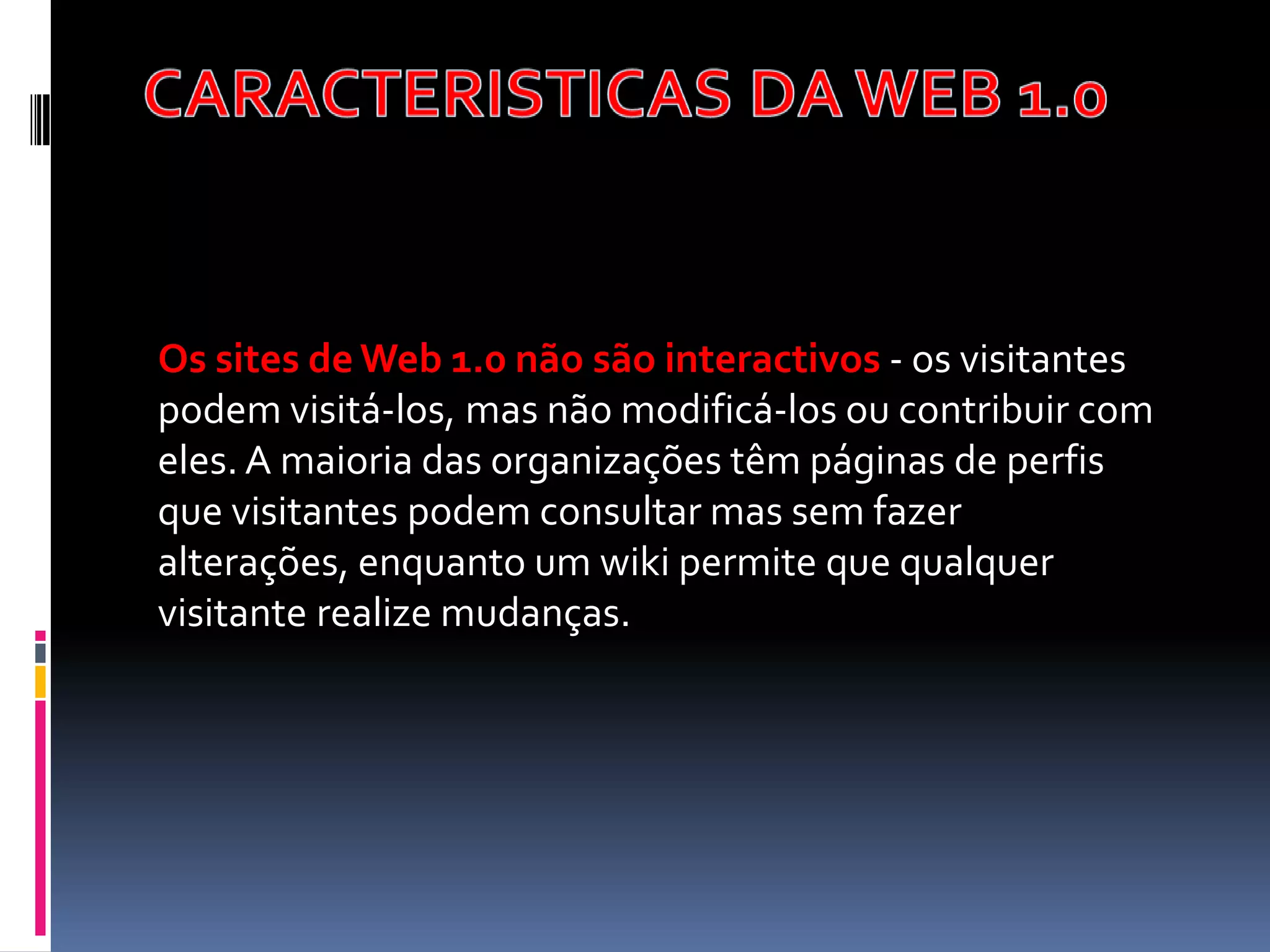 Os sites de Web 1.0 não são interactivos - os visitantes
podem visitá-los, mas não modificá-los ou contribuir com
eles. A maioria das organizações têm páginas de perfis
que visitantes podem consultar mas sem fazer
alterações, enquanto um wiki permite que qualquer
visitante realize mudanças.
 