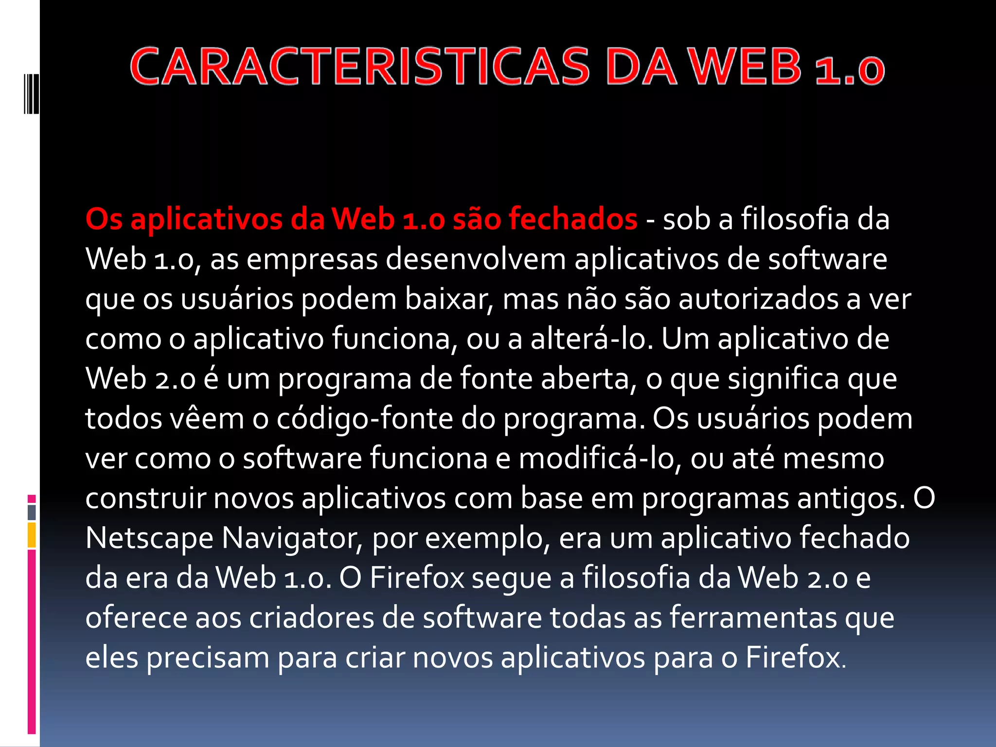 Os aplicativos da Web 1.0 são fechados - sob a filosofia da
Web 1.0, as empresas desenvolvem aplicativos de software
que os usuários podem baixar, mas não são autorizados a ver
como o aplicativo funciona, ou a alterá-lo. Um aplicativo de
Web 2.0 é um programa de fonte aberta, o que significa que
todos vêem o código-fonte do programa. Os usuários podem
ver como o software funciona e modificá-lo, ou até mesmo
construir novos aplicativos com base em programas antigos. O
Netscape Navigator, por exemplo, era um aplicativo fechado
da era da Web 1.0. O Firefox segue a filosofia da Web 2.0 e
oferece aos criadores de software todas as ferramentas que
eles precisam para criar novos aplicativos para o Firefox.
 