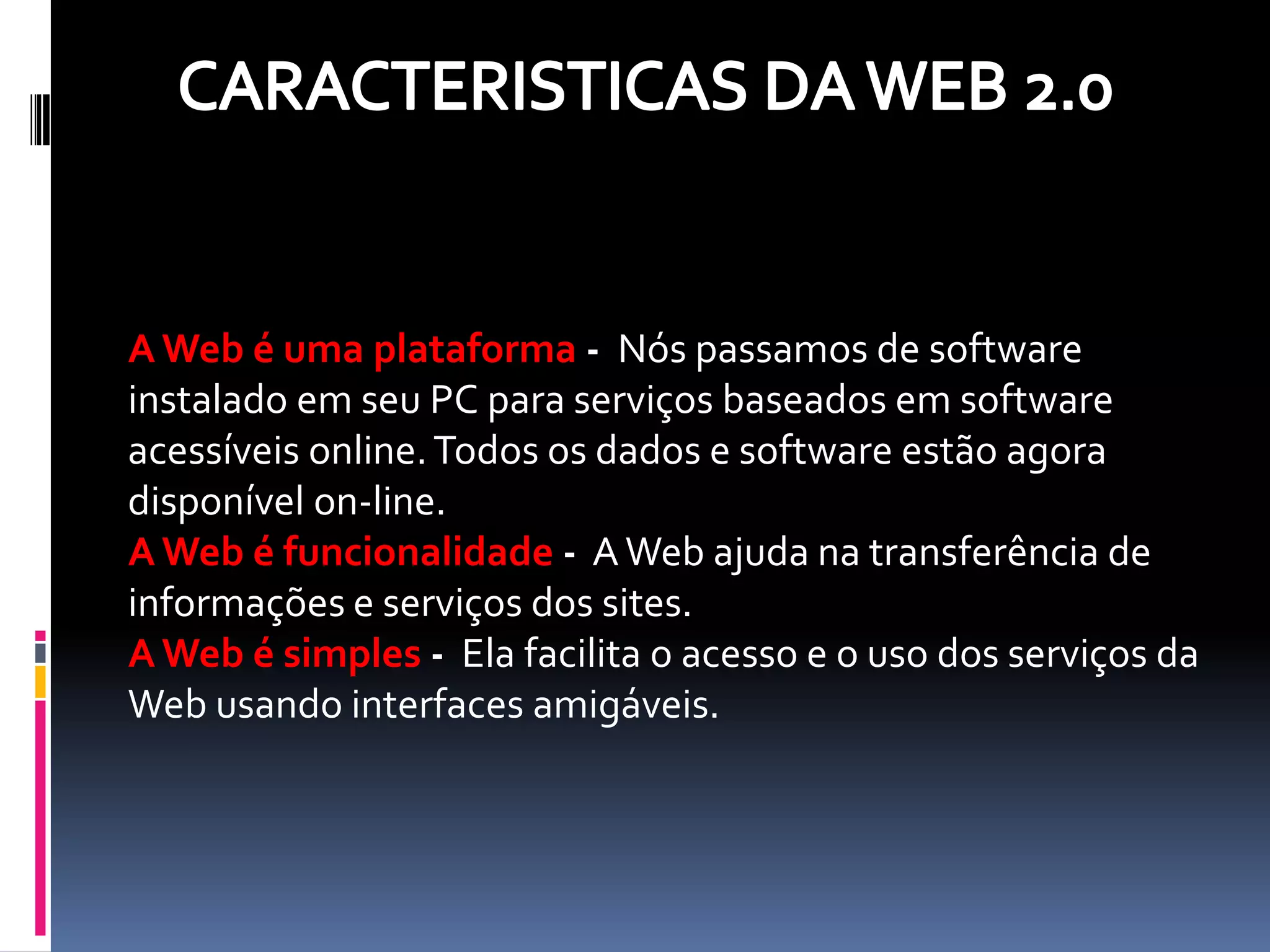 A Web é uma plataforma - Nós passamos de software
instalado em seu PC para serviços baseados em software
acessíveis online. Todos os dados e software estão agora
disponível on-line.
A Web é funcionalidade - A Web ajuda na transferência de
informações e serviços dos sites.
A Web é simples - Ela facilita o acesso e o uso dos serviços da
Web usando interfaces amigáveis.
 