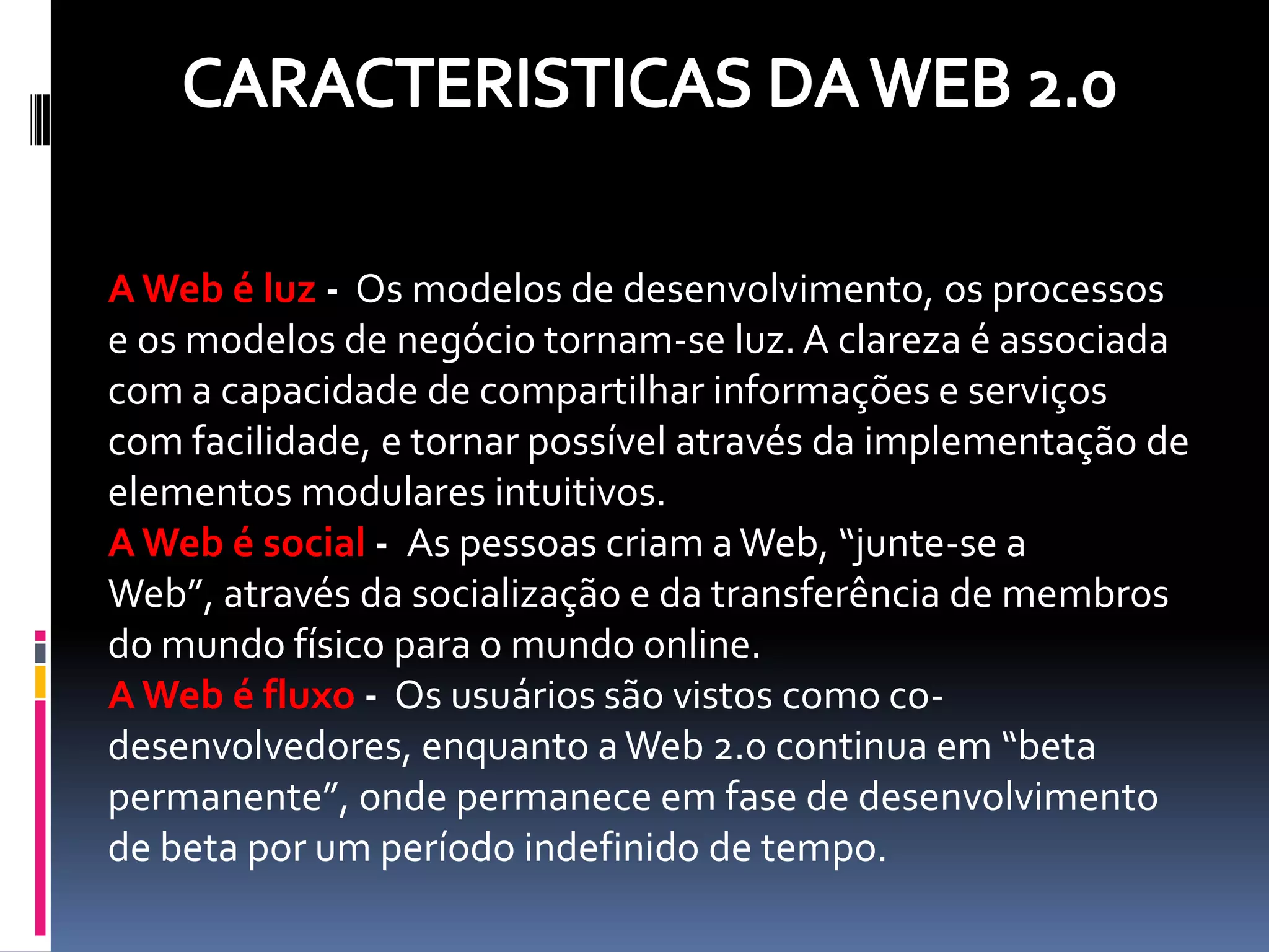 A Web é luz - Os modelos de desenvolvimento, os processos
e os modelos de negócio tornam-se luz. A clareza é associada
com a capacidade de compartilhar informações e serviços
com facilidade, e tornar possível através da implementação de
elementos modulares intuitivos.
A Web é social - As pessoas criam a Web, “junte-se a
Web”, através da socialização e da transferência de membros
do mundo físico para o mundo online.
A Web é fluxo - Os usuários são vistos como co-
desenvolvedores, enquanto a Web 2.0 continua em “beta
permanente”, onde permanece em fase de desenvolvimento
de beta por um período indefinido de tempo.
 