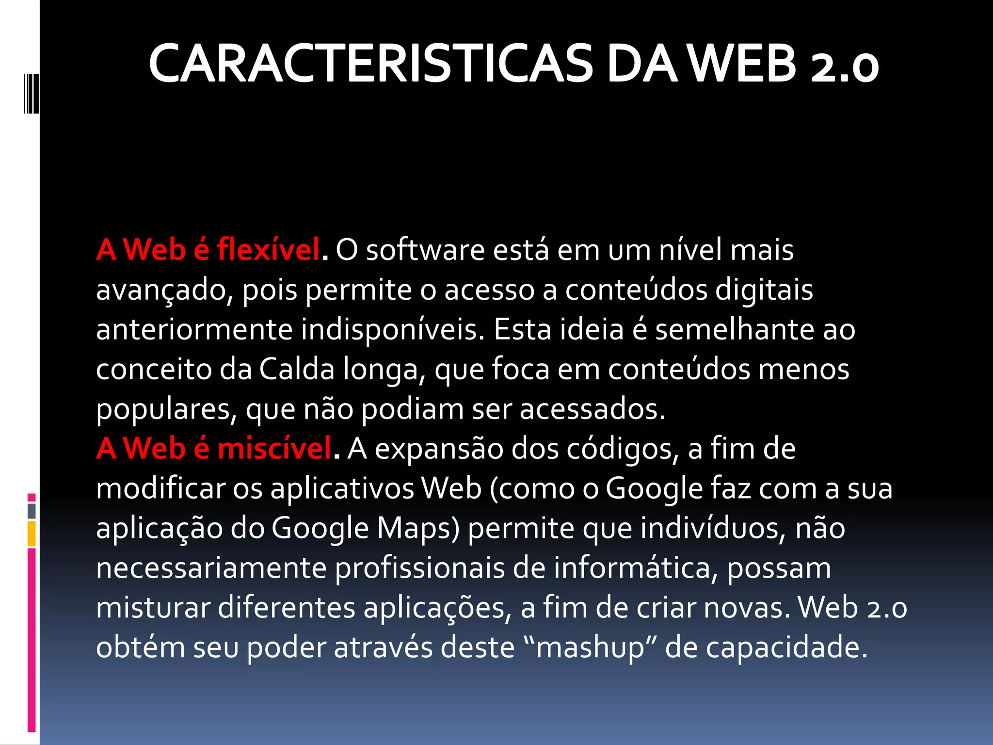 A Web é flexível. O software está em um nível mais
avançado, pois permite o acesso a conteúdos digitais
anteriormente indisponíveis. Esta ideia é semelhante ao
conceito da Calda longa, que foca em conteúdos menos
populares, que não podiam ser acessados.
A Web é miscível. A expansão dos códigos, a fim de
modificar os aplicativos Web (como o Google faz com a sua
aplicação do Google Maps) permite que indivíduos, não
necessariamente profissionais de informática, possam
misturar diferentes aplicações, a fim de criar novas. Web 2.0
obtém seu poder através deste “mashup” de capacidade.
 