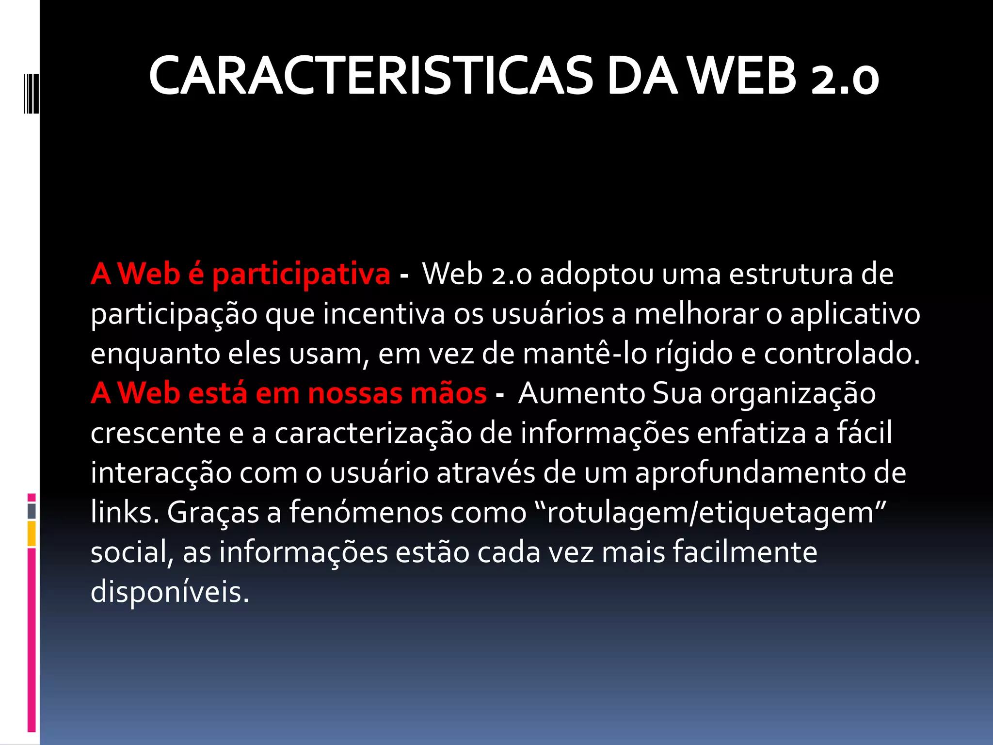 A Web é participativa - Web 2.0 adoptou uma estrutura de
participação que incentiva os usuários a melhorar o aplicativo
enquanto eles usam, em vez de mantê-lo rígido e controlado.
A Web está em nossas mãos - Aumento Sua organização
crescente e a caracterização de informações enfatiza a fácil
interacção com o usuário através de um aprofundamento de
links. Graças a fenómenos como “rotulagem/etiquetagem”
social, as informações estão cada vez mais facilmente
disponíveis.
 