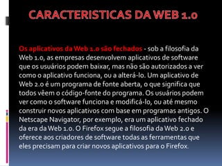 Os aplicativos da Web 1.0 são fechados - sob a filosofia da
Web 1.0, as empresas desenvolvem aplicativos de software
que os usuários podem baixar, mas não são autorizados a ver
como o aplicativo funciona, ou a alterá-lo. Um aplicativo de
Web 2.0 é um programa de fonte aberta, o que significa que
todos vêem o código-fonte do programa. Os usuários podem
ver como o software funciona e modificá-lo, ou até mesmo
construir novos aplicativos com base em programas antigos. O
Netscape Navigator, por exemplo, era um aplicativo fechado
da era da Web 1.0. O Firefox segue a filosofia da Web 2.0 e
oferece aos criadores de software todas as ferramentas que
eles precisam para criar novos aplicativos para o Firefox.
 