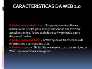 A Web é uma plataforma - Nós passamos de software
instalado em seu PC para serviços baseados em software
acessíveis online. Todos os dados e software estão agora
disponível on-line.
A Web é funcionalidade - A Web ajuda na transferência de
informações e serviços dos sites.
A Web é simples - Ela facilita o acesso e o uso dos serviços da
Web usando interfaces amigáveis.
 