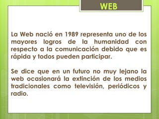 WEB


La Web nació en 1989 representa uno de los
mayores logros de la humanidad con
respecto a la comunicación debido que es
rápida y todos pueden participar.

Se dice que en un futuro no muy lejano la
web ocasionará la extinción de los medios
tradicionales como televisión, periódicos y
radio.
 