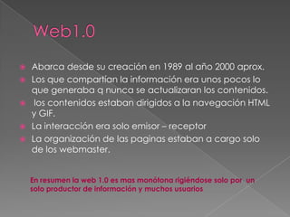    Abarca desde su creación en 1989 al año 2000 aprox.
   Los que compartían la información era unos pocos lo
    que generaba q nunca se actualizaran los contenidos.
    los contenidos estaban dirigidos a la navegación HTML
    y GIF.
   La interacción era solo emisor – receptor
   La organización de las paginas estaban a cargo solo
    de los webmaster.


    En resumen la web 1.0 es mas monótona rigiéndose solo por un
    solo productor de información y muchos usuarios
 