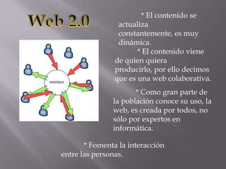 * El contenido se
actualiza
constantemente, es muy
dinámica.
* El contenido viene
de quien quiera
producirlo, por ello decimos
que es una web colaborativa.
* Como gran parte de
la población conoce su uso, la
web, es creada por todos, no
sólo por expertos en
informática.
* Fomenta la interacción
entre las personas.
 