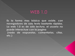 WEB 1.0 Es la forma mas básica que existe, con navegadores de solo texto bastante rápidos. La web 1.0 es de solo lectura, el usuario no puede interactuar con la pagina   (nada de respuestas, comentarios, citas, etc.)  