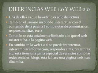 DIFERENCIAS WEB 1.0 Y WEB 2.0Una de ellas es que la web 1.0 es solo de lectura también el usuario no puede  interactuar con el contenido de la pagina ( como notas de comentarios, respuestas, citas, etc.)También se esta totalmente limitado a lo que el web máster suba  a la pagina web.En cambio en la web 2.0 si se puede interactuar, intercambiar información, responder citas, preguntas, etc. esta tiene una gama especial de servicios como las redes sociales, blogs, esta la hace una pagina web mas dinámica.
