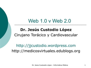 Dr. Jesús Custosdio López - Informática Médica 1
Web 1.0 v Web 2.0
Dr. Jesús Custodio López
Cirujano Torácico y Cardiovascular
http://jjcustodio.wordpress.com
http://medicosvirtuales.edublogs.org
 