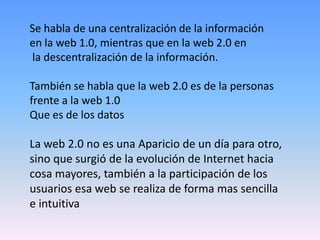 Se habla de una centralización de la información
en la web 1.0, mientras que en la web 2.0 en
la descentralización de la información.

También se habla que la web 2.0 es de la personas
frente a la web 1.0
Que es de los datos

La web 2.0 no es una Aparicio de un día para otro,
sino que surgió de la evolución de Internet hacia
cosa mayores, también a la participación de los
usuarios esa web se realiza de forma mas sencilla
e intuitiva
 