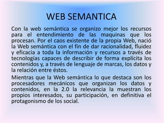 WEB SEMANTICA
Con la web semántica se organizo mejor los recursos
para el entendimiento de las maquinas que los
procesan. Por el caos existente de la propia Web, nació
la Web semántica con el fin de dar racionalidad, fluidez
y eficacia a toda la información y recursos a través de
tecnologías capaces de describir de forma explícita los
contenidos y, a través de lenguaje de marcas, los datos y
la relación entre éstos.
Mientras que la Web semántica lo que destaca son los
procesadores mecánicos que organizan los datos y
contenidos, en la 2.0 la relevancia la muestran los
propios interesados, su participación, en definitiva el
protagonismo de los social.
 