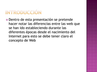 IntroducciónDentro de esta presentación se pretende hacer notar las diferencias entre las web que se han ido estableciendo durante las diferentes épocas desde el nacimiento del Internet para esto se debe tener claro el concepto de Web