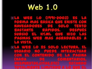 Web 1.0<br />La web 1.0 (1991-2003) es la forma mas básica que existe con navegadores de solo texto bastante rápidos. Desp...