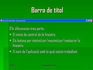 Barra de títol

S’hi diferencien tres parts:
 El menú de control de la finestra.
 Els botons per minimitzar/maximitzar/restaurar la
   finestra.
 El nom de l’aplicació amb la qual estem treballant.


20/03/12                 Elisabeth Borne                3
 