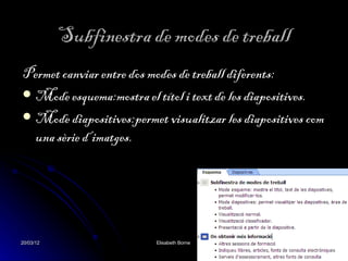Subfinestra de modes de treball
Permet canviar entre dos modes de treball diferents:
 Mode esquema:mostra el títol i text de les diapositives.
 Mode diapositives:permet visualitzar les diapositives com
  una sèrie d’imatges.




20/03/12                  Elisabeth Borne                 8
 