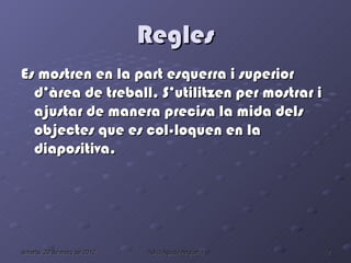 Regles
Es mostren en la part esquerra i superior
  d’àrea de treball. S’utilitzen per mostrar i
  ajustar de manera precisa la mida dels
  objectes que es col·loquen en la
  diapositiva.




dimarts, 20 de març de 2012   Adrià Agudo Anguera   10
 