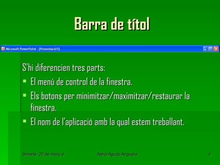 Barra de títol

S’hi diferencien tres parts:
 El menú de control de la finestra.
 Els botons per minimitzar/maximitzar/restaurar la
   finestra.
 El nom de l’aplicació amb la qual estem treballant.


dimarts, 20 de març de 2012   Adrià Agudo Anguera       3
 