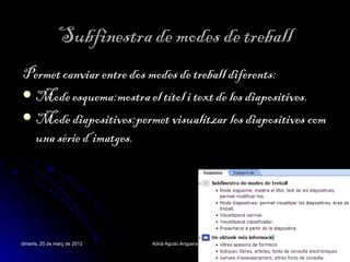 Subfinestra de modes de treball
Permet canviar entre dos modes de treball diferents:
 Mode esquema:mostra el títol i text de les diapositives.
 Mode diapositives:permet visualitzar les diapositives com
  una sèrie d’imatges.




dimarts, 20 de març de 2012   Adrià Agudo Anguera         8
 