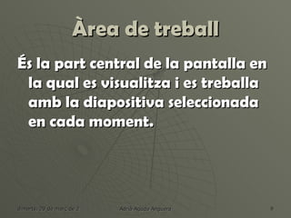 Àrea de treball
És la part central de la pantalla en
 la qual es visualitza i es treballa
 amb la diapositiva seleccionada
 en cada moment.




dimarts, 20 de març de 2012   Adrià Agudo Anguera   9
 