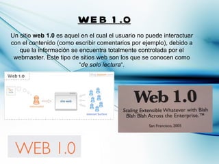 WE B 1 .0
Un sitio web 1.0 es aquel en el cual el usuario no puede interactuar
con el contenido (como escribir comentarios por ejemplo), debido a
   que la información se encuentra totalmente controlada por el
 webmaster. Este tipo de sitios web son los que se conocen como
                         “de solo lectura“.
 