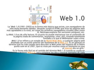 La 'Web 1.0 (1991-2003) es la forma más básica que existe, con navegadores de
    sólo texto bastante rápidos. Después surgió el HTML que hizo las páginas web
más agradables a la vista, así como los primeros navegadores visuales tales como
                                  IE, Netscape,explorer (en versiones antiguas), etc.
La Web 1.0 es de sólo lectura. El usuario no puede interactuar con el contenido de
         la página (nada de comentarios, respuestas, citas, etc), estando totalmente
                                         limitado a lo que el Webmaster sube a ésta.
      Web 1.0 se refiere a un estado de la World Wide Web, y cualquier página web
     diseñada con un estilo anterior del fenómeno de la Web 2.0. Es en general un
   término que ha sido creado para describir la Web antes del impacto de la fiebre
          punto com en el 2001, que es visto por muchos como el momento en que
                                                              el internet dio un giro.1
        Es la forma más fácil en el sentido del término Web 1.0 cuando es usada en
    relación a término Web 2.0, para comparar los dos y mostrar ejemplos de cada
                                                                                  uno.
 