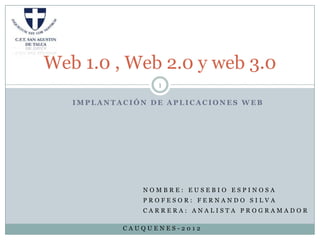Web 1.0 , Web 2.0 y web 3.0
                 1

   IMPLANTACIÓN DE APLICACIONES WEB




              NOMBRE: EUSEBIO ESPINOSA
              PROFESOR: FERNANDO SILVA
              CARRERA: ANALISTA PROGRAMADOR

           CAUQUENES-2012
 