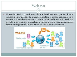 Web 2.0
                                   10

• El término Web 2.0 está asociado a aplicaciones web que facilitan el
  compartir información, la interoperabilidad, el diseño centrado en el
  usuario y la colaboración en la World Wide Web. Un sitio Web 2.0
  permite a los usuarios interactuar y colaborar entre sí como creadores
  de contenido generado por usuarios en una comunidad virtual.
 