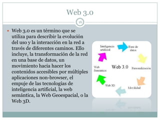 Web 3.0
                                 16

 Web 3.0 es un término que se
  utiliza para describir la evolución
  del uso y la interacción en la red a
  través de diferentes caminos. Ello
  incluye, la transformación de la red
  en una base de datos, un
  movimiento hacia hacer los
  contenidos accesibles por múltiples
  aplicaciones non-browser, el
  empuje de las tecnologías de
  inteligencia artificial, la web
  semántica, la Web Geoespacial, o la
  Web 3D.
 
