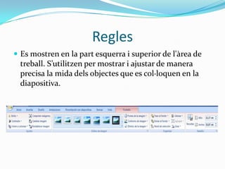 Regles
 Es mostren en la part esquerra i superior de l'àrea de
  treball. S’utilitzen per mostrar i ajustar de manera
  precisa la mida dels objectes que es col·loquen en la
  diapositiva.
 