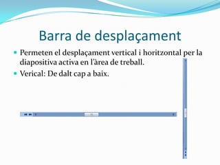 Barra de desplaçament
 Permeten el desplaçament vertical i horitzontal per la
  diapositiva activa en l’àrea de treball.
 Verical: De dalt cap a baix.
 