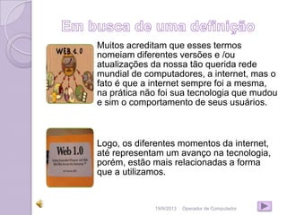 19/9/2013 Operador de Computador
Muitos acreditam que esses termos
nomeiam diferentes versões e /ou
atualizações da nossa tão querida rede
mundial de computadores, a internet, mas o
fato é que a internet sempre foi a mesma,
na prática não foi sua tecnologia que mudou
e sim o comportamento de seus usuários.
Logo, os diferentes momentos da internet,
até representam um avanço na tecnologia,
porém, estão mais relacionadas a forma
que a utilizamos.
 