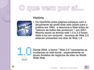 19/9/2013 Operador de Computador
História
• Os hiperlinks entre páginas começou com o
lançamento da world wide web (www) para o
público em 1993, e descreva a Web antes do
"estouro da bolha das pontocom ", em 2001.
Mesmo assim os termos web 1.0 e 2.0 foram
dado à luz em conjunto , recursos de Web 2.0
estavam presentes nos dias de Web 1.0
Desde 2004, o termo " Web 2.0 "caracteriza as
mudanças na web social , especialmente os
atuais modelos de negócios de sites na World
Wide Web .
 