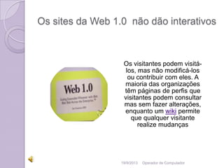 Os sites da Web 1.0 não dão interativos
Os visitantes podem visitá-
los, mas não modificá-los
ou contribuir com eles. A
maioria das organizações
têm páginas de perfis que
visitantes podem consultar
mas sem fazer alterações,
enquanto um wiki permite
que qualquer visitante
realize mudanças
19/9/2013 Operador de Computador
 