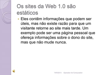 Os sites da Web 1.0 são
estáticos
 Eles contêm informações que podem ser
úteis, mas não existe razão para que um
visitante retorne ao site mais tarde. Um
exemplo pode ser uma página pessoal que
ofereça informações sobre o dono do site,
mas que não mude nunca.
19/9/2013 Operador de Computador
 