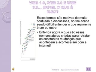 Esses termos são motivos de muita
confusão e discussões, no fim acaba
sendo difícil entender o que realmente
é um ou outro.
• Entenda agora o que são essas
nomenclaturas criadas para retratar
as constantes mudanças que
acontecem e aconteceram com a
internet!
19/9/2013 Operador de Computador
 