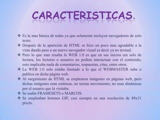 CARACTERISTICAS
 Es la mas básica de todas ya que solamente incluyen navegadores de solo
texto.
 Después de la aparición de HTML se hizo un poco mas agradable a la
vista dando paso a un nuevo navegador visual es decir ya no textual.
 Pero lo que mas resalta la WEB 1.0 es que en sus inicios era solo de
lectura, los lectores o usuarios no podian interactuar con el contenido,
esto implicaba nada de comentarios, respuestas, citas, entre otros.
 La WEB 1.0 solo estaba limitado a lo que el WEBMASTER sube o
publica en dicha página web.
 Al surgimiento de HTML se emplearon imágenes en páginas web, pero
dichas imágenes eran estáticas, no tenian movimiento, no eran dinámicas
por el usuario que la visitaba.
 Se usaba FRAMESETS o MARCOS.
 Se empleaban botones GIF, casi siempre en una resolución de 88x31
píxels.
 