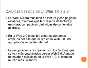 CARACTERÍSTICAS DE LA WEB 1.0 Y 2.0
 La Web 1.0 era más bien de lectura y con páginas
estáticas, mientras que la 2.0 sería de lectura y
escritura, con páginas dinámicas de contenidos
abiertos.
 En la Web 2.0 todos los usuarios podemos
crear, es por ello que existe en la Web 2.0 una
apropiación social de Internet.
 La recopilación y la creación son los factores que
se ven más potenciados con la Web 2.0. Aunque
no estaban excluidos en la Web 1.0, sí estaban
mucho más limitados.
 