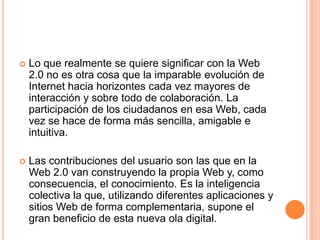  Lo que realmente se quiere significar con la Web
2.0 no es otra cosa que la imparable evolución de
Internet hacia horizontes cada vez mayores de
interacción y sobre todo de colaboración. La
participación de los ciudadanos en esa Web, cada
vez se hace de forma más sencilla, amigable e
intuitiva.
 Las contribuciones del usuario son las que en la
Web 2.0 van construyendo la propia Web y, como
consecuencia, el conocimiento. Es la inteligencia
colectiva la que, utilizando diferentes aplicaciones y
sitios Web de forma complementaria, supone el
gran beneficio de esta nueva ola digital.
 