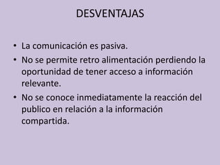 DESVENTAJAS
• La comunicación es pasiva.
• No se permite retro alimentación perdiendo la
oportunidad de tener acceso a información
relevante.
• No se conoce inmediatamente la reacción del
publico en relación a la información
compartida.

 