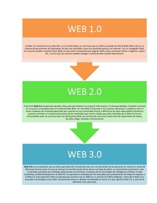WEB 1.0
La Web 1.0, comenzó en los años 60`s, y en la Informática, es una frase que se refiere al estado de World Wide Web, este es un
sistema de documentos de hipertextos los que van enlazados y que son accesibles gracias a la Internet. Con un navegador Web,
los usuarios pueden visualizar sitios Web, los que están compuestos por paginas Web y estos contienen textos, imágenes, videos,
etc., y en la cual, los usuarios pueden navegar a través de ellas usando hiperenlaces.

WEB 2.0
El término Web 2.0 comprende aquellos sitios web que facilitan el compartir información, la interoperabilidad, el diseño centrado
en el usuario1 y lacolaboración en la World Wide Web. Un sitio Web 2.0 permite a los usuarios interactuar y colaborar entre sí
como creadores de contenido generado por usuarios en una comunidad virtual, a diferencia de sitios web estáticos donde los
usuarios se limitan a la observación pasiva de los contenidos que se han creado para ellos. Ejemplos de la Web 2.0 son las
comunidades web, los servicios web, las aplicaciones Web, los servicios de red social, losservicios de alojamiento de videos,
las wikis, blogs, mashups y folcsonomías

WEB 3.0
Web 3.0 es una expresión que se utiliza para describir la evolución del uso y la interacción de las personas en internet a través de
diferentes formas entre los que se incluyen la transformación de la red en una base de datos, un movimiento social hacia crear
contenidos accesibles por múltiples aplicaciones non-browser, el empuje de las tecnologías de inteligencia artificial, la web
semántica, la Web Geoespacial o la Web 3D. La expresión es utilizada por los mercados para promocionar las mejoras respecto a
la Web 2.0. Esta expresión Web 3.0 apareció por primera vez en 2006 en un artículo de Jeffrey Zeldman, crítico de la Web 2.0 y
asociado a tecnologías como AJAX. Actualmente existe un debate considerable en torno a lo que significa Web 3.0, y cuál sea la
definición más adecuada.

 
