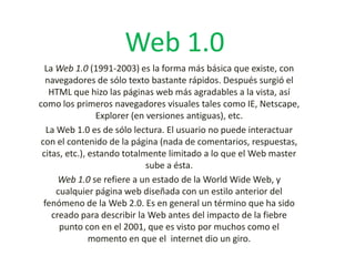 Web 1.0
La Web 1.0 (1991-2003) es la forma más básica que existe, con
navegadores de sólo texto bastante rápidos. Después surgió el
HTML que hizo las páginas web más agradables a la vista, así
como los primeros navegadores visuales tales como IE, Netscape,
Explorer (en versiones antiguas), etc.
La Web 1.0 es de sólo lectura. El usuario no puede interactuar
con el contenido de la página (nada de comentarios, respuestas,
citas, etc.), estando totalmente limitado a lo que el Web master
sube a ésta.
Web 1.0 se refiere a un estado de la World Wide Web, y
cualquier página web diseñada con un estilo anterior del
fenómeno de la Web 2.0. Es en general un término que ha sido
creado para describir la Web antes del impacto de la fiebre
punto con en el 2001, que es visto por muchos como el
momento en que el internet dio un giro.

 